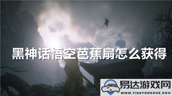 在《黑神话：悟空》中获取芭蕉扇的详细方法与攻略