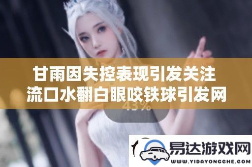 甘雨因失控表现引起公众热议-流口水翻白眼咬铁球行为引发广泛讨论