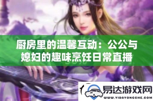 厨房里的欢乐时光：公公与媳妇的趣味烹饪直播互动